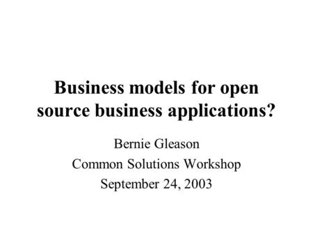 Business models for open source business applications? Bernie Gleason Common Solutions Workshop September 24, 2003.