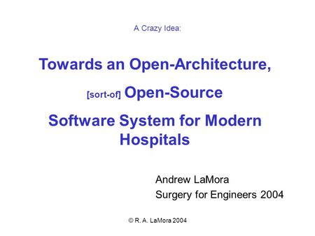 © R. A. LaMora 2004 Towards an Open-Architecture, [sort-of] Open-Source Software System for Modern Hospitals Andrew LaMora Surgery for Engineers 2004 A.