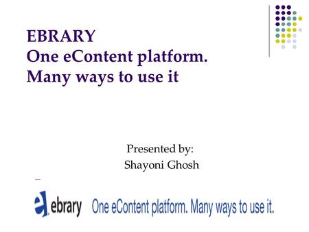 EBRARY One eContent platform. Many ways to use it Presented by: Shayoni Ghosh.