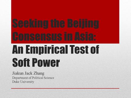 Seeking the Beijing Consensus in Asia: An Empirical Test of Soft Power Jiakun Jack Zhang Department of Political Science Duke University.