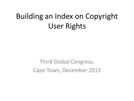 Building an Index on Copyright User Rights Third Global Congress, Cape Town, December 2013.