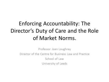 Enforcing Accountability: The Director’s Duty of Care and the Role of Market Norms. Professor Joan Loughrey Director of the Centre for Business Law and.