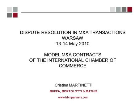 Www.bbmpartners.com Cristina MARTINETTI BUFFA, BORTOLOTTI & MATHIS DISPUTE RESOLUTION IN M&A TRANSACTIONS WARSAW 13-14 May 2010 MODEL M&A CONTRACTS OF.