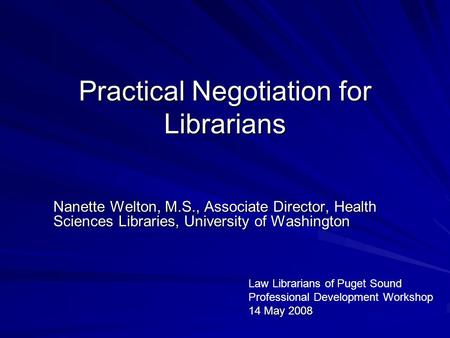 Practical Negotiation for Librarians Nanette Welton, M.S., Associate Director, Health Sciences Libraries, University of Washington Law Librarians of Puget.