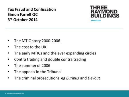 © Three Raymond Buildings 2014 Tax Fraud and Confiscation Simon Farrell QC 3 rd October 2014 The MTIC story 2000-2006 The cost to the UK The early MTICs.