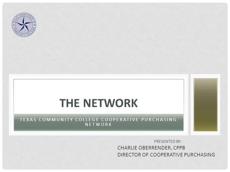 TEXAS COMMUNITY COLLEGE COOPERATIVE PURCHASING NETWORK THE NETWORK PRESENTED BY: CHARLIE OBERRENDER, CPPB DIRECTOR OF COOPERATIVE PURCHASING.