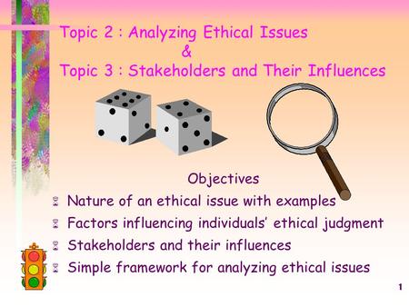 1 Topic 2 : Analyzing Ethical Issues & Topic 3 : Stakeholders and Their Influences Objectives  Nature of an ethical issue with examples  Factors influencing.