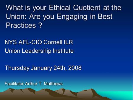 What is your Ethical Quotient at the Union: Are you Engaging in Best Practices ? NYS AFL-CIO Cornell ILR Union Leadership Institute Thursday January 24th,