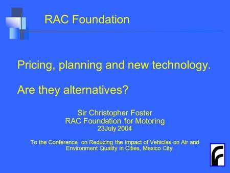 RAC Foundation Pricing, planning and new technology. Are they alternatives? Sir Christopher Foster RAC Foundation for Motoring 23July 2004 To the Conference.