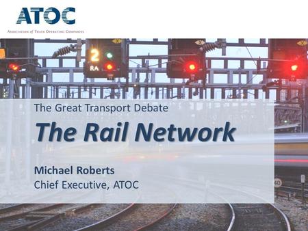 The Great Transport Debate The Rail Network Michael Roberts Chief Executive, ATOC.