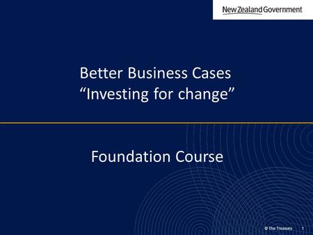 © The Treasury 1 Better Business Cases “Investing for change” Foundation Course.