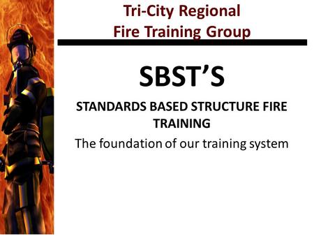 Tri-City Regional Fire Training Group SBST’S STANDARDS BASED STRUCTURE FIRE TRAINING The foundation of our training system.