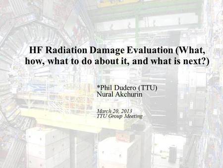 TTU Group MeetingMarch 20, 20131 HF Radiation Damage Evaluation (What, how, what to do about it, and what is next?) *Phil Dudero (TTU)‏ Nural Akchurin.