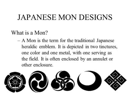 JAPANESE MON DESIGNS What is a Mon? –A Mon is the term for the traditional Japanese heraldic emblem. It is depicted in two tinctures, one color and one.