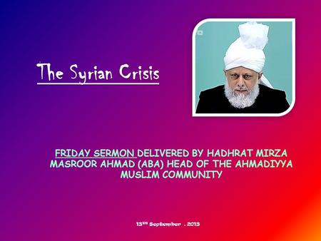 FRIDAY SERMON DELIVERED BY HADHRAT MIRZA MASROOR AHMAD (ABA) HEAD OF THE AHMADIYYA MUSLIM COMMUNITY The Syrian Crisis 13 TH September, 2013.