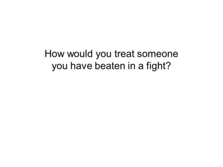 How would you treat someone you have beaten in a fight?