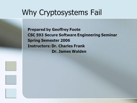 Why Cryptosystems Fail Prepared by Geoffrey Foote CSC 593 Secure Software Engineering Seminar Spring Semester 2006 Instructors: Dr. Charles Frank Dr. James.