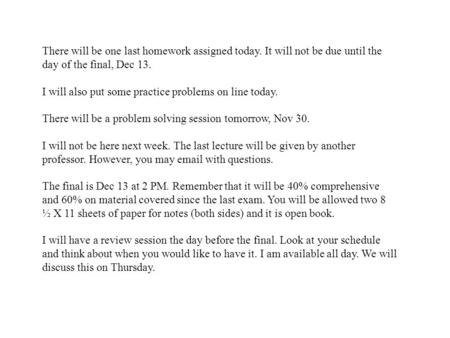 There will be one last homework assigned today. It will not be due until the day of the final, Dec 13. I will also put some practice problems on line today.