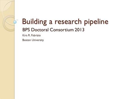 Building a research pipeline BPS Doctoral Consortium 2013 Kira R. Fabrizio Boston University.