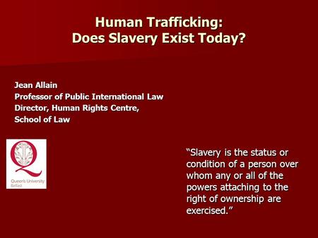 Human Trafficking: Does Slavery Exist Today? Jean Allain Professor of Public International Law Director, Human Rights Centre, School of Law “Slavery is.