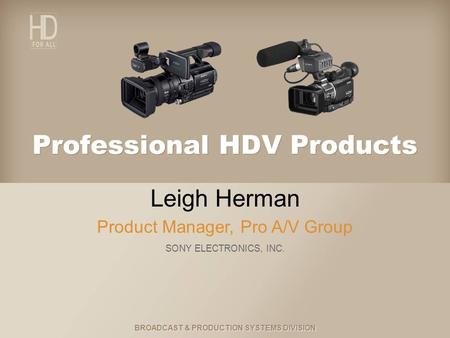 BROADCAST & PRODUCTION SYSTEMS DIVISION Professional HDV Products Leigh Herman Product Manager, Pro A/V Group SONY ELECTRONICS, INC.