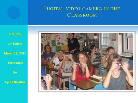 D IGITAL VIDEO CAMERA IN THE C LASSROOM EDCI 750 Dr. Harris March 15, 2011 Presented By Aysha Bajabaa.