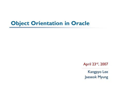 Object Orientation in Oracle April 23 rd, 2007 Kangpyo Lee Jaeseok Myung.