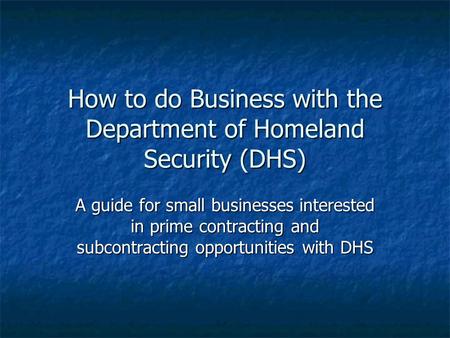 How to do Business with the Department of Homeland Security (DHS) A guide for small businesses interested in prime contracting and subcontracting opportunities.