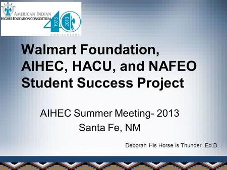 1 Walmart Foundation, AIHEC, HACU, and NAFEO Student Success Project AIHEC Summer Meeting- 2013 Santa Fe, NM Deborah His Horse is Thunder, Ed.D.