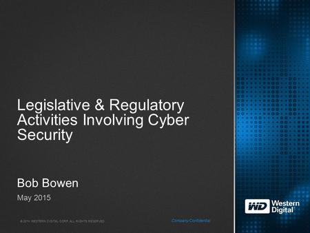 © 2014 WESTERN DIGITAL CORP. ALL RIGHTS RESERVED. Company Confidential Legislative & Regulatory Activities Involving Cyber Security Bob Bowen May 2015.