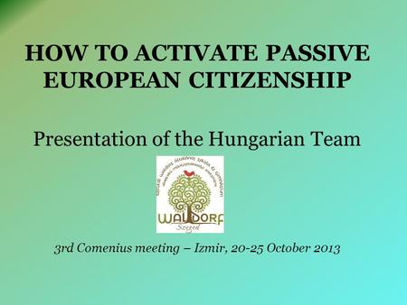 HOW TO ACTIVATE PASSIVE EUROPEAN CITIZENSHIP Presentation of the Hungarian Team 3rd Comenius meeting – Izmir, 20-25 October 2013.