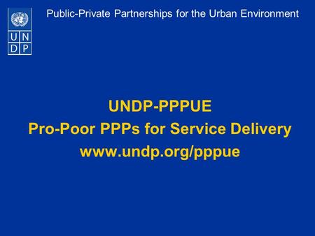 Public-Private Partnerships for the Urban Environment UNDP-PPPUE Pro-Poor PPPs for Service Delivery www.undp.org/pppue.