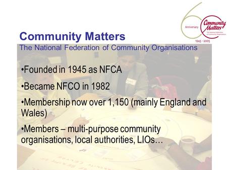 Community Matters The National Federation of Community Organisations Founded in 1945 as NFCA Became NFCO in 1982 Membership now over 1,150 (mainly England.