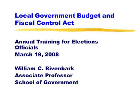 Local Government Budget and Fiscal Control Act Annual Training for Elections Officials March 19, 2008 William C. Rivenbark Associate Professor School of.