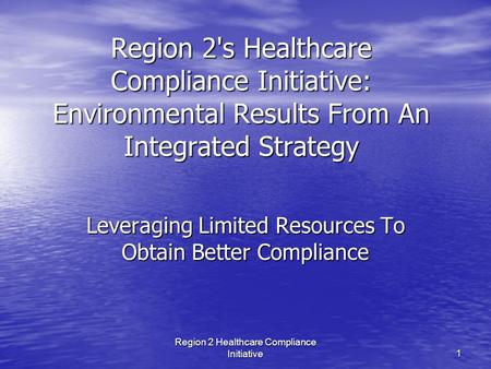 Region 2 Healthcare Compliance Initiative 1 Region 2's Healthcare Compliance Initiative: Environmental Results From An Integrated Strategy Leveraging Limited.