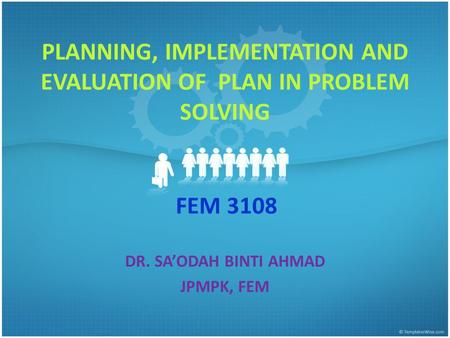 FEM 3108 DR. SA’ODAH BINTI AHMAD JPMPK, FEM PLANNING, IMPLEMENTATION AND EVALUATION OF PLAN IN PROBLEM SOLVING.