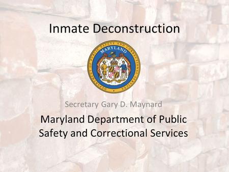 Inmate Deconstruction Secretary Gary D. Maynard Maryland Department of Public Safety and Correctional Services.