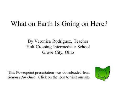 What on Earth Is Going on Here? By Veronica Rodriguez, Teacher Holt Crossing Intermediate School Grove City, Ohio This Powerpoint presentation was downloaded.