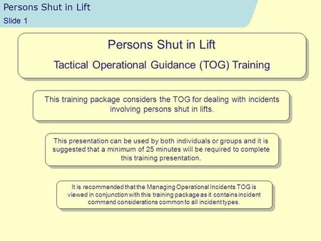 Persons Shut in Lift Time 13:51 Slide 1 Persons Shut in Lift Tactical Operational Guidance (TOG) Training This training package considers the TOG for dealing.