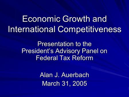 Economic Growth and International Competitiveness Presentation to the President’s Advisory Panel on Federal Tax Reform Alan J. Auerbach March 31, 2005.