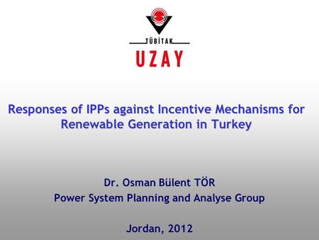 Dr. Osman Bülent TÖR Power System Planning and Analyse Group Jordan, 2012 Responses of IPPs against Incentive Mechanisms for Renewable Generation in Turkey.