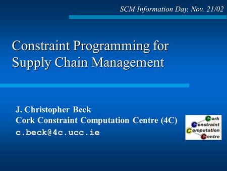 Constraint Programming for Supply Chain Management J. Christopher Beck Cork Constraint Computation Centre (4C) SCM Information Day, Nov.