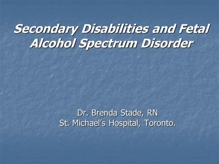 Secondary Disabilities and Fetal Alcohol Spectrum Disorder Dr. Brenda Stade, RN St. Michael’s Hospital, Toronto.