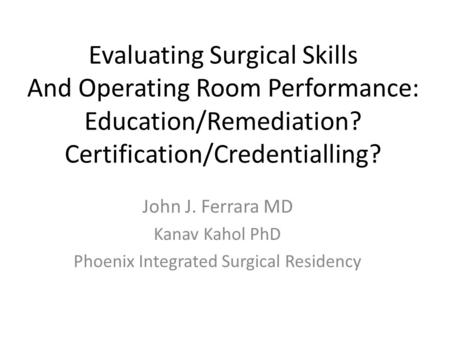 Evaluating Surgical Skills And Operating Room Performance: Education/Remediation? Certification/Credentialling? John J. Ferrara MD Kanav Kahol PhD Phoenix.