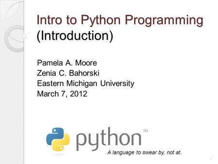 Intro to Python Programming (Introduction) Pamela A. Moore Zenia C. Bahorski Eastern Michigan University March 7, 2012 A language to swear by, not at.