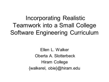 Incorporating Realistic Teamwork into a Small College Software Engineering Curriculum Ellen L. Walker Oberta A. Slotterbeck Hiram College {walkerel,