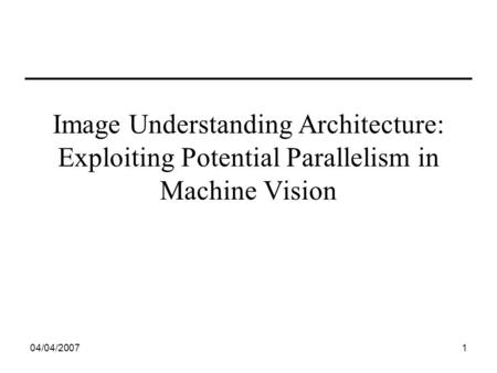 04/04/20071 Image Understanding Architecture: Exploiting Potential Parallelism in Machine Vision.