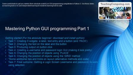 Getting started (For the absolute beginner: download and install python) Task 1: Creating 3 widgets: a label, text entry and a button (and ‘PACK’) Task.