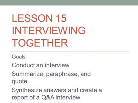 LESSON 15 INTERVIEWING TOGETHER Goals: Conduct an interview Summarize, paraphrase, and quote Synthesize answers and create a report of a Q&A interview.