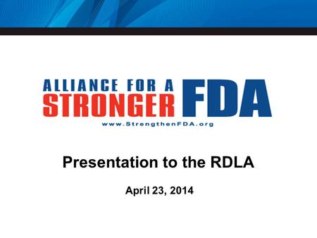 Presentation to the RDLA April 23, 2014. Alliance for a Stronger FDA Nearly 200 members Patient and consumer groups Health professional and research advocacy.